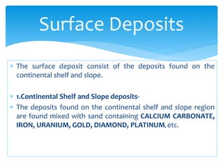  The surface deposit consist of the deposits found on the
continental shelf and slope.
 1.Continental Shelf and Slope deposits-
 The deposits found on the continental shelf and slope region
are found mixed with sand containing CALCIUM CARBONATE,
IRON, URANIUM, GOLD, DIAMOND, PLATINUM, etc.
Surface Deposits
 
