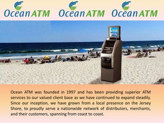 Ocean ATM was founded in 1997 and has been providing superior ATM
services to our valued client base as we have continued to expand steadily.
Since our inception, we have grown from a local presence on the Jersey
Shore, to proudly serve a nationwide network of distributors, merchants,
and their customers, spanning from coast to coast.
 