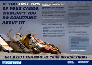 IF YOU LOST 10%
                                                  1 OUT OF EVERY 10 OCEAN FREIGHT                           WHY DO I NEED OCEAN AUDIT INC.?
                                                  INVOICES HAS ERRORS THAT COST
                                                  YOU MONEY.                                                  Most experts rate ocean freight vendor invoicing
                                                                                                              quality and accuracy as an area requiring major


OF YOUR CARGO,
                                                  Unfortunately, your auditors will catch about               improvement
                                                  50% ... but that means that you leave 50% of your
                                                  money on the table. Ocean Audit Inc. (OA) will find         Rate volatility - From 2008 to 2011 ocean freight
                                                  these errors. We'll go back through 3 years of invoices     importers and exporters experienced


WOULDN’T YOU                                      and contracts to uncover the mistakes and reclaim the       unprecedented rate gyrations in their service
                                                  money that's owed to you.                                   contracts/rate agreements. Ocean freight vendor's
                                                                                                              invoice systems to ensure accuracy have not kept
                                                  On average, we find $10 for every container you ship.       up with the rates their pricing and sales teams are

DO SOMETHING
                                                                                                              promoting to the client
                                                  WHY POST AUDIT OCEAN FREIGHT
                                                                                                              Poor invoice accuracy - most experts view ocean
                                                  Between 2007-2010, rates and surcharges in the              freight vendors as having only 90% accuracy in


ABOUT IT?
                                                  container shipping industry were highly volatile and        their invoicing.
                                                  wreaked havoc on invoice accuracy.
                                                                                                              OA offers the only dedicated ocean freight post
                                                  Benefits of an Ocean Freight Audit by OA:                   audit in the container shipping industry.
                                                    Money-saving: Total refund averages $10 per
                                                                                                              Receive $500 today to cover any administrative
                                                    container for every container shipped during the          overhead you incur in sending your invoices to us
                                                    past 3 years.                                             for post audit*
                                                    Committed: OA is dedicated only to ocean freight
                                                    post audits - no other audit shop can say this.           Prefer the $500 go directly to the corporate
                                                                                                              charity of your choice - simply let us know*
                                                    Fast: Set-up time for the audit is less than 2 hours.
                                                                                                                                      * Based on our standard fee structure
                                                    Results: OA pre-identifies the approximate size of
                                                    your cash or credit refund before we begin.
                                                                                                                   One Client’s Story...
                                                                                                                   An OA client shipped 2,000 containers per year and got
                                                                                                                   $60,000 in refunds after employing our audit solution. Ocean
                                                                                                                   freight has a 3-year statute of limitations for recovery, which
                                                                                                                   means we can go back 3 years to find every error.
                                                                                                                   REFUND CALCULATION :
                                                                                                                   Shipping 2,000 containers
                                                                                                                   per year x 3-year audit period =
                                                                                                                   6,000 containers
                                                                                                                   $10 error per container =
                                                                                                                   REFUND OF $ 60,000
                                                                                                                   OA invoices for 50% once you receive payment.
                                                                                                                   RESULTS: $30,000 in FREE Money!




GET toA cash back today. Neutralize the past few years ofOF YOUR freight rates with your customized ocean audit.
Contact us get
               FREE ESTIMATE radically changing ocean REFUND TODAY
                                                                                                            CONTACT US                         stevef@oceanaudit.net
                                                                                                            Steve Ferreira                     www.oceanaudit.net
                                                                                                            1-646-312-7905
 