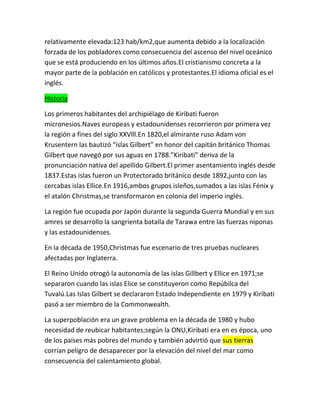 relativamente elevada:123 hab/km2,que aumenta debido a la localización
forzada de los pobladores como consecuencia del ascenso del nivel oceánico
que se está produciendo en los últimos años.El cristianismo concreta a la
mayor parte de la población en católicos y protestantes.El idioma oficial es el
inglés.
Historia
Los primeros habitantes del archipiélago de Kiribati fueron
micronesios.Naves europeas y estadounidenses recorrieron por primera vez
la región a fines del siglo XXVlll.En 1820,el almirante ruso Adam von
Krusentern las bautizó “islas Gilbert” en honor del capitán británico Thomas
Gilbert que navegó por sus aguas en 1788.”Kiribati” deriva de la
pronunciación nativa del apellido Gilbert.El primer asentamiento inglés desde
1837.Estas islas fueron un Protectorado británico desde 1892,junto con las
cercabas islas Ellice.En 1916,ambos grupos isleños,sumados a las islas Fénix y
el atalón Christmas,se transformaron en colonia del imperio inglés.
La región fue ocupada por Japón durante la segunda Guerra Mundial y en sus
amres se desarrollo la sangrienta batalla de Tarawa entre las fuerzas niponas
y las estadounidenses.
En la década de 1950,Christmas fue escenario de tres pruebas nucleares
afectadas por Inglaterra.
El Reino Unido otrogó la autonomía de las islas Gillbert y Ellice en 1971;se
separaron cuando las islas Elice se constituyeron como Repúbilca del
Tuvalú.Las Islas Gilbert se declararon Estado Independiente en 1979 y Kiribati
pasó a ser miembro de la Commonwealth.
La superpoblación era un grave problema en la década de 1980 y hubo
necesidad de reubicar habitantes;según la ONU,Kiribati era en es época, uno
de los países más pobres del mundo y también advirtió que sus tierras
corrían peligro de desaparecer por la elevación del nivel del mar como
consecuencia del calentamiento global.

 