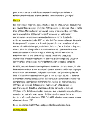 gran proporción de Marshaleses,auque existen algunos católicos y
también,mormones.Los idiomas oficiales son el marshalés y el inglés.
Historia
Los micronesios llegaron a estas islas hace dos mil años.Aunuqe descubiertas
por navegantes españoles en el siglo XVl,España no los colonizó y fue el inglés
Jhon William Marshall quien las bautizó con su propio nombre en 1788.A
comienzos del siglo XlX,los nativos confrontaron a los balleneros y
comerciantes europeos cuya violencia disminuyó con la llegada de
misioneros protestantes.En 1885,las Marshall fueron anexadas por Alemania
hasta que,en 1914 pasaron al dominio japonés.En este período se iniciól a
comercialización de la copra,un derivado del coco.Casi al final de la Segunda
Guerra Mundial y luego e feroces combates con los japoneses,las tropas
estadounidenses ocuparon la región y la integraron al “Territorio de
Fideicomiso de las islas del Pacífico”.Desde 1946 hasta 1958,hubo
inumerables prubas nucleares en los atolones Bikini,Rongelap y Kwajalein
convirtiéndos en la zona de mayor contaminación radiactiva conocida.
En 1979,después de rechazar un gobierno en común con Micronesia,las islas
Marshall obtuvieron mayor autonomía para su administración bajo su propia
Constitución parlamentaria.Por plebiscito,en 1983 se aprobó un pacto de
libre asociación con Estados Unidos,por el cual este país asumía la defensa
del territorio,manejaba los asuntos exteriores,daba aistencia financiera y se
comprometía a compensar de manera monetaria a los habitantes,hasta
1999,por las escuelas de los ensayos nucleares.En 1986,las islas se
constituyeron en República y la independencia completa se logró en
1990,con el fin de fideicomiso.Los gobiernos que se sucedieron en las últimas
décadas han buscado otras fuentes de financiamiento para liberar su
territorio aún en alquiler hasta 2016.En 2007,los isleños se negaron a renovar
el contrato hasta 2086.
En las elecciones de 2009,fue electo presidente Jurelang Zeckaia.
Sistema político

 