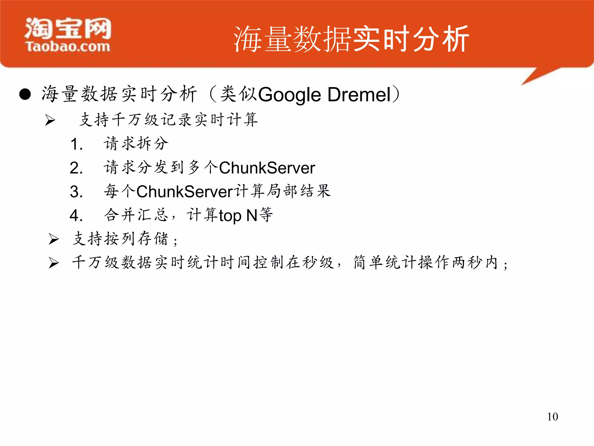 海量数据实时分析
 海量数据实时分析（类似Google Dremel）
    支持千万级记录实时计算
    1. 请求拆分
    2. 请求分发到多个ChunkServer
    3. 每个ChunkServer计算局部结果
    4. 合并汇总，计算top N等
   支持按列存储；
   千万级数据实时统计时间控制在秒级，简单统计操作两秒内；




                                  10
 