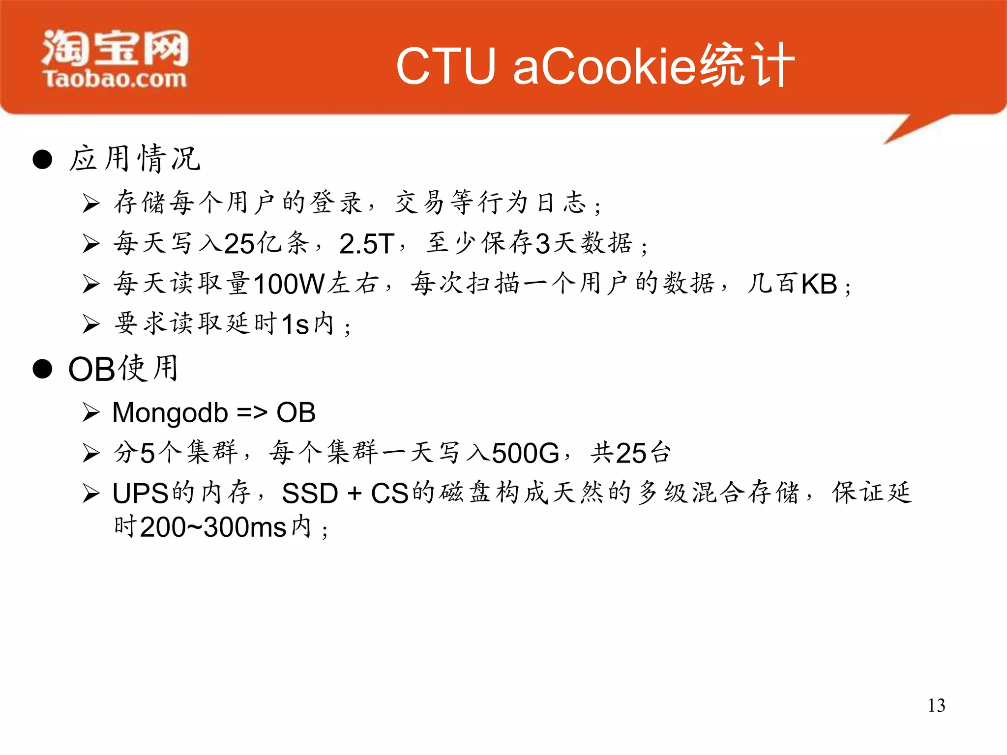 CTU aCookie统计
 应用情况
    存储每个用户的登录，交易等行为日志；
    每天写入25亿条，2.5T，至少保存3天数据；
    每天读取量100W左右，每次扫描一个用户的数据，几百KB；
    要求读取延时1s内；
 OB使用
  Mongodb => OB
  分5个集群，每个集群一天写入500G，共25台
  UPS的内存，SSD + CS的磁盘构成天然的多级混合存储，保证延
   时200~300ms内；




                                       13
 