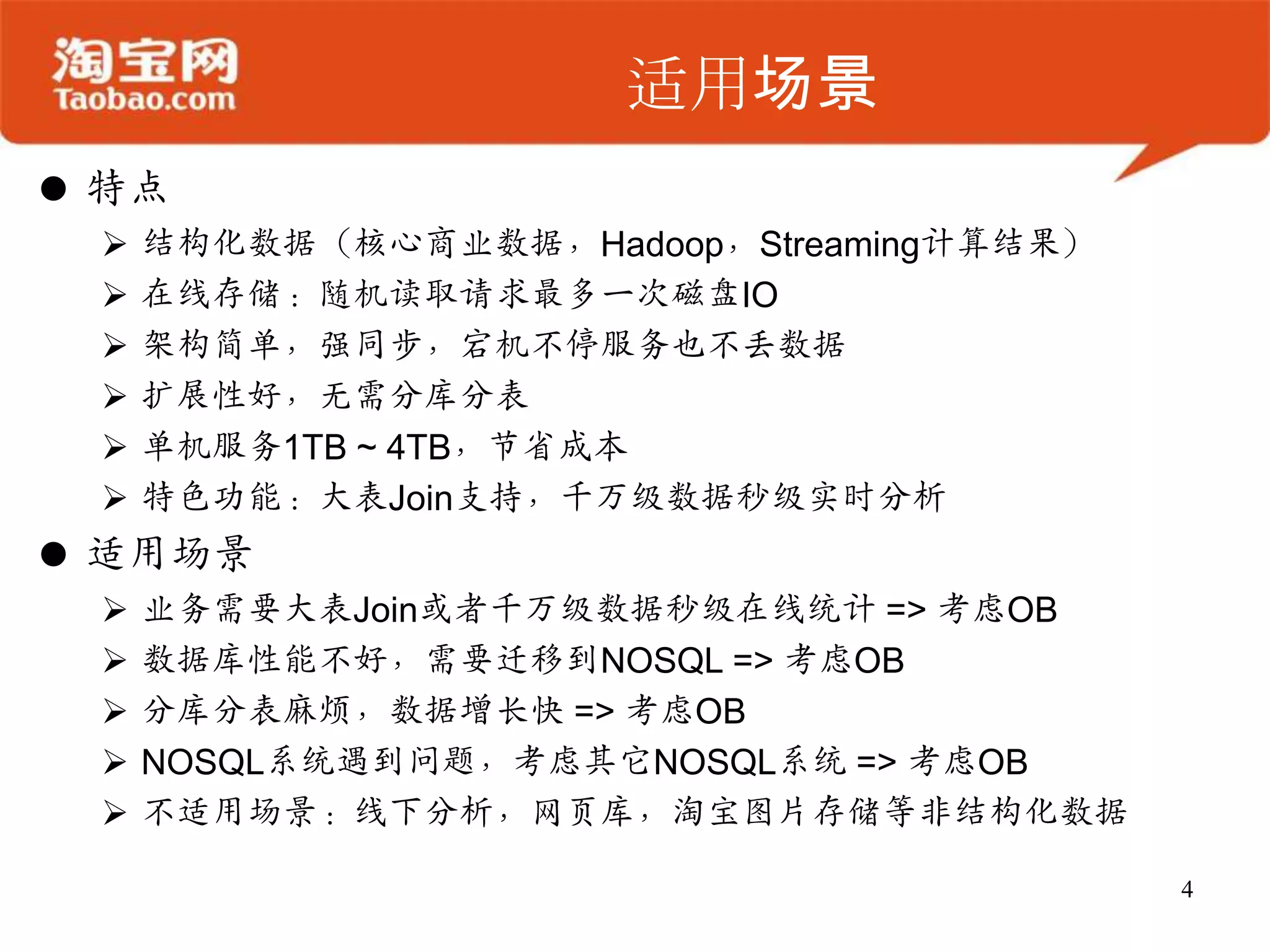 适用场景
 特点
    结构化数据（核心商业数据，Hadoop，Streaming计算结果）
    在线存储：随机读取请求最多一次磁盘IO
    架构简单，强同步，宕机不停服务也不丢数据
    扩展性好，无需分库分表
    单机服务1TB ~ 4TB，节省成本
    特色功能：大表Join支持，千万级数据秒级实时分析
 适用场景
    业务需要大表Join或者千万级数据秒级在线统计 => 考虑OB
    数据库性能不好，需要迁移到NOSQL => 考虑OB
    分库分表麻烦，数据增长快 => 考虑OB
    NOSQL系统遇到问题，考虑其它NOSQL系统 => 考虑OB
    不适用场景：线下分析，网页库，淘宝图片存储等非结构化数据

                                          4
 