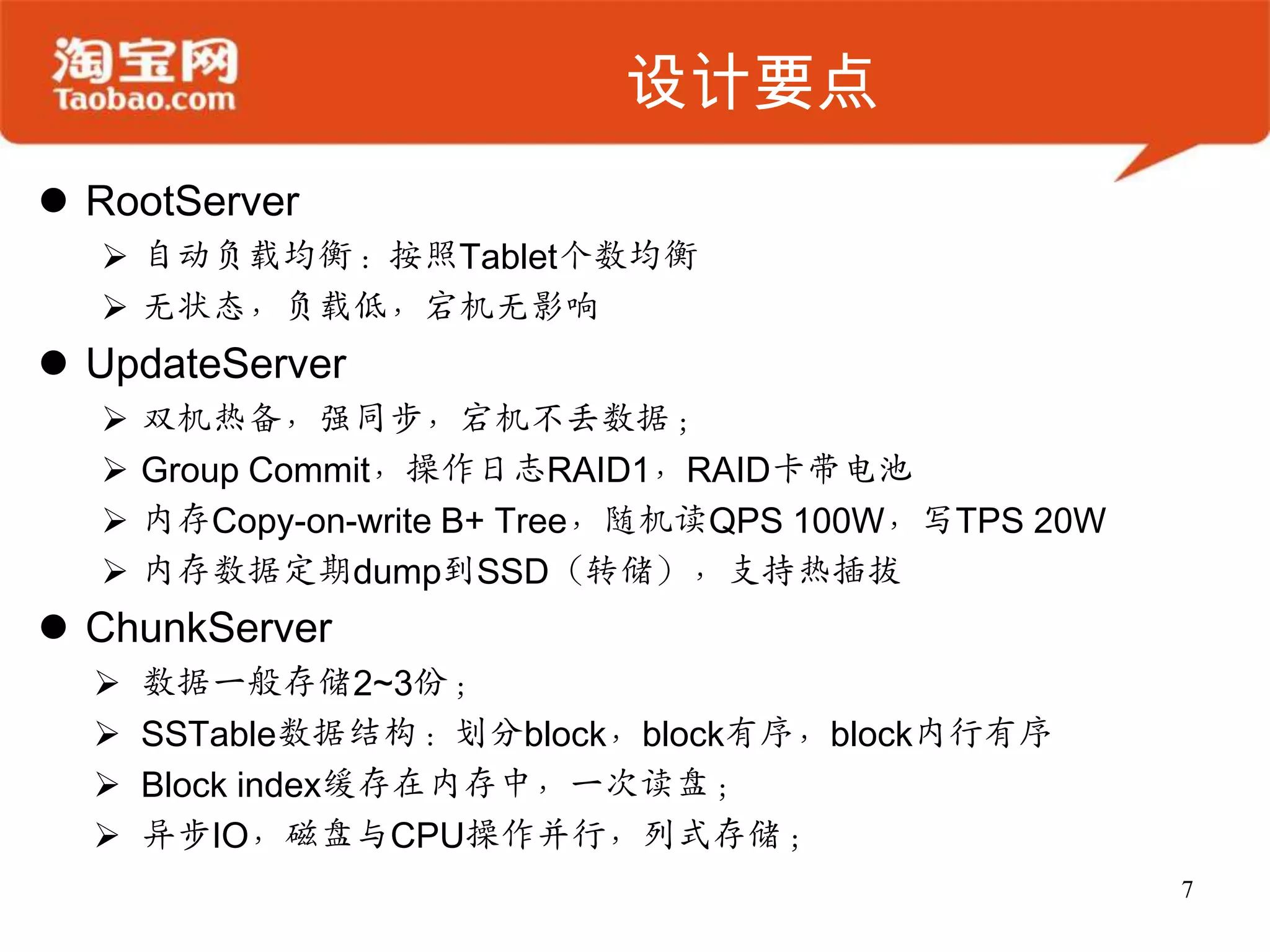 设计要点
 RootServer
   自动负载均衡：按照Tablet个数均衡
   无状态，负载低，宕机无影响
 UpdateServer
     双机热备，强同步，宕机不丢数据；
     Group Commit，操作日志RAID1，RAID卡带电池
     内存Copy-on-write B+ Tree，随机读QPS 100W，写TPS 20W
     内存数据定期dump到SSD（转储），支持热插拔
 ChunkServer
     数据一般存储2~3份；
     SSTable数据结构：划分block，block有序，block内行有序
     Block index缓存在内存中，一次读盘；
     异步IO，磁盘与CPU操作并行，列式存储；
                                                     7
 