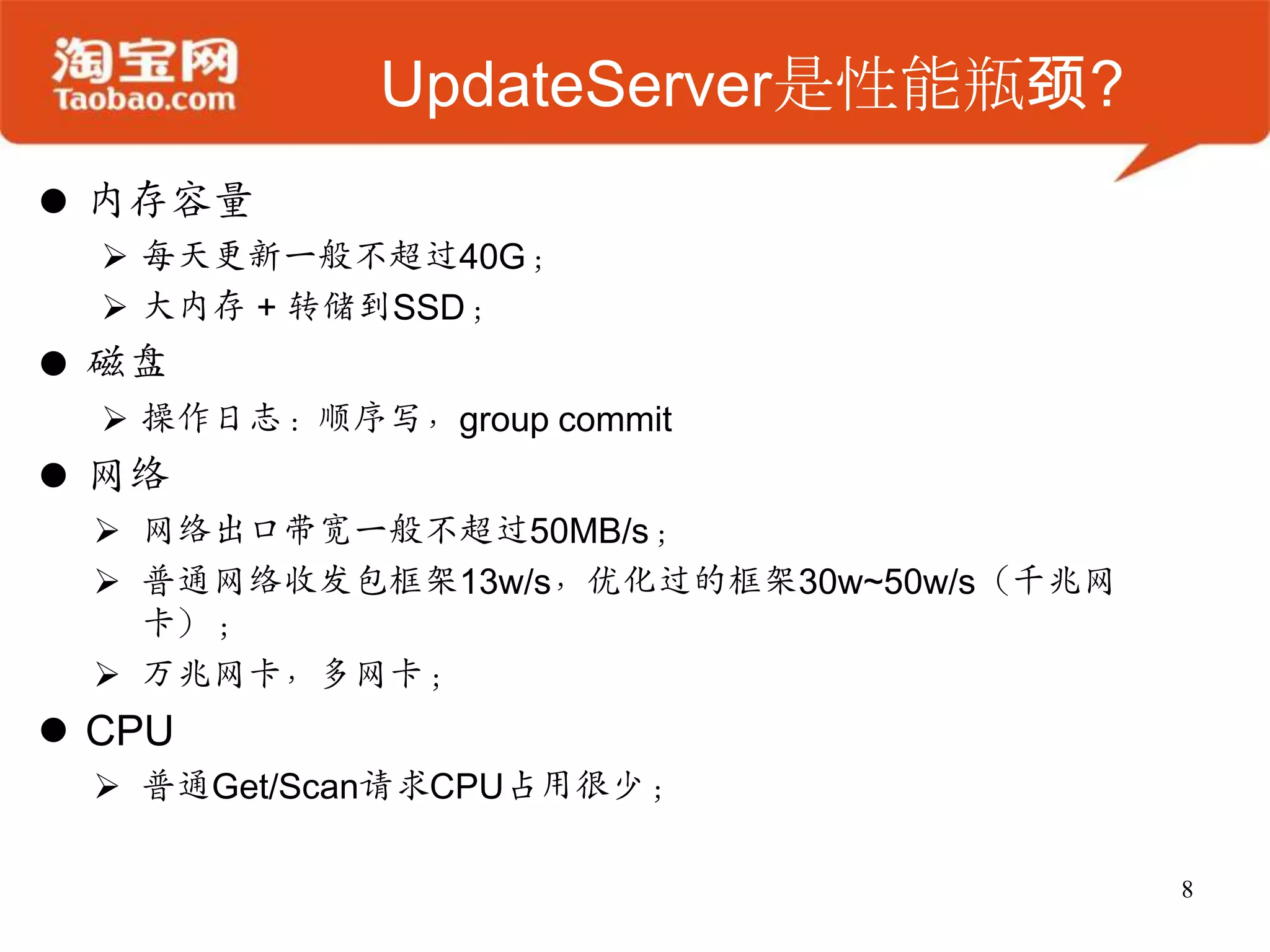 UpdateServer是性能瓶颈?
 内存容量
   每天更新一般不超过40G；
   大内存 + 转储到SSD；
 磁盘
   操作日志：顺序写，group commit
 网络
   网络出口带宽一般不超过50MB/s；
   普通网络收发包框架13w/s，优化过的框架30w~50w/s（千兆网
    卡）；
   万兆网卡，多网卡；
 CPU
   普通Get/Scan请求CPU占用很少；

                                         8
 