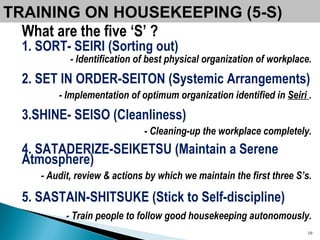 TRAINING ON HOUSEKEEPING (5-S) What are the five ‘S’ ? 1. SORT- SEIRI (Sorting out) - Identification of best physical organization of workplace. 2. SET IN ORDER-SEITON (Systemic Arrangements) - Implementation of optimum organization identified in  Seiri  . 3.SHINE- SEISO (Cleanliness) - Cleaning-up the workplace completely. 4. SATADERIZE-SEIKETSU (Maintain a Serene Atmosphere) - Audit, review & actions by which we maintain the first three S’s. 5. SASTAIN-SHITSUKE (Stick to Self-discipline) -  Train people to follow good housekeeping autonomously. 