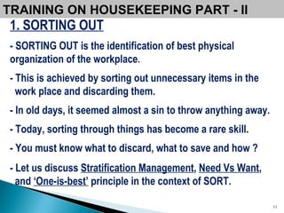 TRAINING ON HOUSEKEEPING PART - II  1. SORTING OUT - SORTING OUT is the identification of best physical organization of the workplace . - This is achieved by sorting out unnecessary items in the work place and discarding them. - In old days, it seemed almost a sin to throw anything away. - Today, sorting through things has become a rare skill.   - You must know what to discard, what to save and how ? - Let us discuss  Stratification Management ,  Need Vs Want , and  ‘One-is-best’  principle in the context of SORT. 