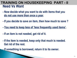 Need Vs Want - Now decide what you want to do with items that you  do not use more than once a year .   - If you decide to save an item, then how much to save ?   -  You need to keep less of ‘less frequently used items’ . - If an item is not needed, get rid of it.  - If the item is needed, keep only that much is needed.  Get rid of the rest.  - If something is borrowed, return it to its owner. TRAINING ON HOUSEKEEPING  PART - II  