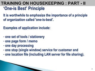 ‘ One-is Best’ Principle It is worthwhile to emphasize the importance of a principle of organization called 'one-is-best'.   Examples of application include:  one set of tools / stationery one page form / memo one day processing one stop (single window) service for customer and  one location file (including LAN server for file sharing).   TRAINING ON HOUSEKEEPING : PART - II  