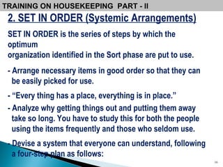 2. SET IN ORDER (Systemic Arrangements) SET IN ORDER is the series of steps by which the optimum organization identified in the Sort phase are put to use. - Arrange necessary items in good order so that they can  be easily picked for use.  - “Every thing has a place, everything is in place.”  - Analyze why getting things out and putting them away take so long. You have to study this for both the people using the items frequently and those who seldom use.  - Devise a system that everyone can understand, following a four-step plan as follows:  TRAINING ON HOUSEKEEPING  PART - II  