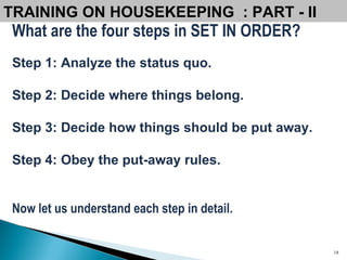 What are the four steps in SET IN ORDER? Step 1: Analyze the status quo. Step 2: Decide where things belong. Step 3: Decide how things should be put away.   Step 4: Obey the put-away rules. Now let us understand each step in detail. TRAINING ON HOUSEKEEPING  : PART - II  