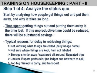 Step 1 of 4: Analyze the status quo Start by analyzing how people get things out and put them away, and why it takes so long.   -  Time spent  getting things out and putting them away is the  time lost.  If this unproductive time could be reduced,  there will be substantial savings . - Typical reasons for delay in retrieving things: > Not knowing what things are called (daily usage name) > Not sure where things are kept, Item not labeled > Storage site far away / scattered all around, Repeated trips > Unclear if spare parts exist (no ledger and nowhere to ask) > Too big / heavy to carry, and transport TRAINING ON HOUSEKEEPING : PART - II  
