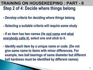 TRAINING ON HOUSEKEEPING : PART - II  Step 2 of 4: Decide where things belong - Develop criteria for deciding where things belong - Selecting a suitable criteria will require some study - If an item has two names (its  real name  and  what everybody calls it ), select one and stick to it. - Identify each item by a unique name or code. (Do not give same name to items with minor differences. For example, two ball bearings of same diameter but different ball hardness must be identified by different names) 