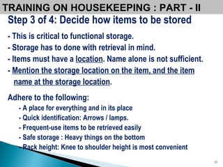 TRAINING ON HOUSEKEEPING : PART - II Step 3 of 4: Decide how items to be stored - This is critical to functional storage.  - Storage has to done with retrieval in mind. - Items must have a  location . Name alone is not sufficient.  -  Mention the storage location on the item, and the item name at the storage location . Adhere to the following: - A place for everything and in its place - Quick identification: Arrows / lamps.  - Frequent-use items to be retrieved easily - Safe storage : Heavy things on the bottom - Rack height: Knee to shoulder height is most convenient 