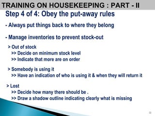 TRAINING ON HOUSEKEEPING : PART - II  Step 4 of 4: Obey the put-away rules - Always put things back to where they belong - Manage inventories to prevent stock-out > Out of stock >> Decide on minimum stock level >> Indicate that more are on order > Somebody is using it >> Have an indication of who is using it & when they will return it > Lost >> Decide how many there should be . >> Draw a shadow outline indicating clearly what is missing 
