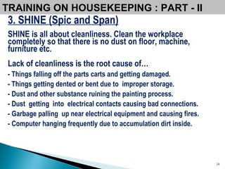 3. SHINE (Spic and Span) SHINE is all about cleanliness. Clean the workplace completely so that there is no dust on floor, machine, furniture etc. Lack of cleanliness is the root cause of… - Things falling off the parts carts and getting damaged. - Things getting dented or bent due to  improper storage. - Dust and other substance ruining the painting process. - Dust  getting  into  electrical contacts causing bad connections. - Garbage palling  up near electrical equipment and causing fires. - Computer hanging frequently due to accumulation dirt inside. TRAINING ON HOUSEKEEPING : PART - II 