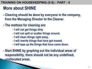 More about SHINE - Cleaning should be done by everyone in the company,  from the Managing Director to the Cleaner.  - The mottoes for cleaning are: -   I will not get things dirty I will not spill or scatter things around. I will clean things right away. I will rewrite things that have got erased. I will tape up the things that have come down . - Start SHINE by graphing out the individual areas of responsibility, there should not be any undefined, unallocated areas.   TRAINING ON HOUSEKEEPING (5-S) : PART - II 