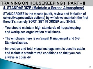 4. STANDARDIZE (Maintain a Serene Atmosphere) STANDARDIZE is the means (audit, review and initiation of corrective/preventive actions) by which we maintain the first three S’s, namely SORT, SET IN ORDER and SHINE. - You should maintain high standards of housekeeping and workplace organization at all times. - The emphasis here is on  Visual Management  and 5-S Standardization.  - Innovation and total visual management is used to attain and maintain standardized conditions so that you can always act quickly. TRAINING ON HOUSEKEEPING (: PART - II  