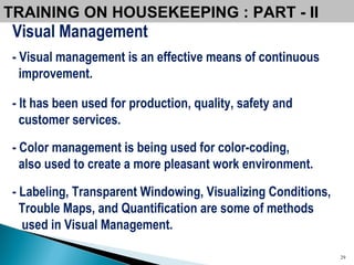 Visual Management - Visual management is an effective means of continuous improvement.  - It has been used for production, quality, safety and  customer services.  - Color management is being used for color-coding,  also used to create a more pleasant work environment.  - Labeling, Transparent Windowing, Visualizing Conditions, Trouble Maps, and Quantification are some of methods used in Visual Management. TRAINING ON HOUSEKEEPING : PART - II  
