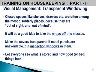 Visual Management: Transparent Windowing - Closed spaces like shelves, drawers etc. are often among the most disorderly places, because they are  “ out of sight, and, out of mind”. - It will be a good idea to take the  wraps off  this messes.  - Make the covers transparent. If metal panels are unavoidable, put  inspection windows  in them.  - Let everyone see what is stored and how good (or bad)  things look. TRAINING ON HOUSEKEEPING  : PART - II 