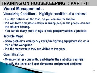 Visual Management... Visualizing Conditions : Highlight condition of a process - Tie little ribbons on the fans, so you can see the breeze.  - Put windows and plastic strips in drainpipes, so the people can see the effluent flowing.   - You can do many more things to help people visualize a process. Trouble Maps - Show problems, emergency exits, fire fighting equipment etc  on a map of the workplace. - Put the maps where they are visible to everyone. Quantification - Measure things constantly, and display the statistical analysis,  identify the limits, and spot deviations and prevent problems.   TRAINING ON HOUSEKEEPING  : PART - II  