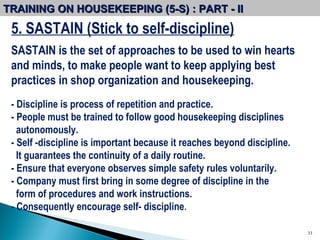 5. SASTAIN (Stick to self-discipline) SASTAIN is the set of approaches to be used to win hearts and minds, to make people want to keep applying best practices in shop organization and housekeeping. - Discipline is process of repetition and practice. - People must be trained to follow good housekeeping disciplines autonomously. - Self -discipline is important because it reaches beyond discipline. It guarantees the continuity of a daily routine.  - Ensure that everyone observes simple safety rules voluntarily.  - Company must first bring in some degree of discipline in the form of procedures and work instructions.  - Consequently encourage self- discipline .  TRAINING ON HOUSEKEEPING (5-S) : PART - II  