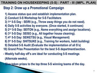 Step 2: Draw up a Promotional Campaign 1) Assess status quo and establish implementation plan. 2) Conduct 5-S Workshop for 5-S Facilitators 3) 1 st  5-S Day : SEIRI (e.g., Throw away things you do not need). 4) Daily 5-S activities by everyone. (Once started, it continues) 5) 2 nd  5-S Day: SEITON (e.g., Name everything and assign locations). 6) 3 rd  5-S Day: SEISO (e.g., All together house cleaning). 7) 4 th  5-S Day: SEIKETSU (e.g., Visual Management) 8) 5 th  5-S Day: SHITSUKE (e.g., Training for workers, habit building) 9) Detailed 5-S Audit (Evaluate the implementation of all S’s) 10) Grand Prize Presentation for the best 5-S   department/section. - Weekly half-day off’s are ideal for conducting 5-S meetings (Alternate weeks). - Give token prizes to the top three 5-S winning teams of the day.   TRAINING ON HOUSEKEEPING (5-S) : PART - III (IMPL. PLAN) 