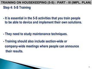 Step 4: 5-S Training - It is essential in the 5-S activities that you train people  to be able to device and implement their own solutions.   - They need to study maintenance techniques.  - Training should also include section-wide or  company-wide meetings where people can announce their results.  TRAINING ON HOUSEKEEPING (5-S) : PART - III (IMPL. PLAN) 