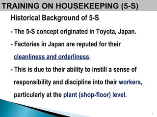 TRAINING ON HOUSEKEEPING (5-S) Historical Background of 5-S -   The 5-S concept originated in Toyota, Japan.  -   Factories in Japan are reputed for their  cleanliness and orderliness .  -   This is due to their ability to instill a sense of  responsibility and discipline into their   workers,  particularly at the  plant (shop-floor) level.  