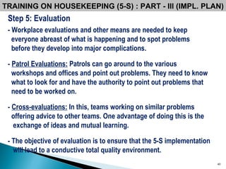 Step 5: Evaluation - Workplace evaluations and other means are needed to keep everyone abreast of what is happening and to spot problems  before they develop into major complications.  -  Patrol Evaluations:  Patrols can go around to the various  workshops and offices and point out problems. They need to know what to look for and have the authority to point out problems that need to be worked on.  -  Cross-evaluations:  In this, teams working on similar problems offering advice to other teams. One advantage of doing this is the exchange of ideas and mutual learning. - The objective of evaluation is to ensure that the 5-S implementation will lead to a conductive total quality environment.   TRAINING ON HOUSEKEEPING (5-S) : PART - III (IMPL. PLAN) 
