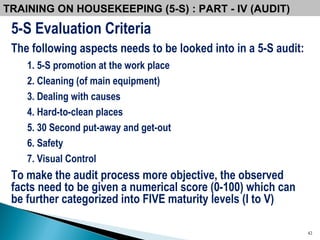5-S Evaluation Criteria The following aspects needs to be looked into in a 5-S audit: 1. 5-S promotion at the work place 2. Cleaning (of main equipment) 3. Dealing with causes 4. Hard-to-clean places 5. 30 Second put-away and get-out 6. Safety 7. Visual Control To make the audit process more objective, the observed facts need to be given a numerical score (0-100) which can be further categorized into FIVE maturity levels (I to V) TRAINING ON HOUSEKEEPING (5-S) : PART - IV (AUDIT) 