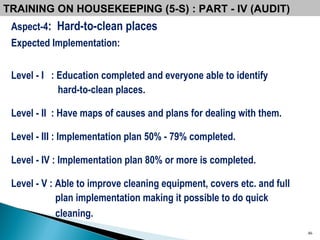 Aspect-4 :  Hard-to-clean places Expected Implementation: Level - I  : Education completed and everyone able to identify  hard-to-clean places. Level - II  : Have maps of causes and plans for dealing with them. Level - III : Implementation plan 50% - 79% completed. Level - IV : Implementation plan 80% or more is completed. Level - V : Able to improve cleaning equipment, covers etc. and full plan implementation making it possible to do quick cleaning.  TRAINING ON HOUSEKEEPING (5-S) : PART - IV (AUDIT) 