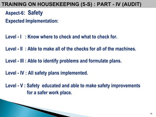 Aspect-6 :  Safety Expected Implementation: Level - I  : Know where to check and what to check for. Level - II  : Able to make all of the checks for all of the machines. Level - III : Able to identify problems and formulate plans. Level - IV : All safety plans implemented. Level - V : Safety  educated and able to make safety improvements  for a safer work place. TRAINING ON HOUSEKEEPING (5-S) : PART - IV (AUDIT) 