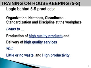 TRAINING ON HOUSEKEEPING (5-S) Logic behind 5-S practices : Organization, Neatness, Cleanliness, Standardization and Discipline at the workplace   Leads to … Production of  high quality products   and  Delivery of  high quality services   With   Little or no waste ,  and   High  productivity . 