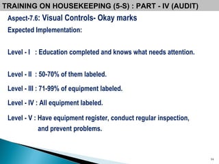 Aspect-7.6 : Visual Controls- Okay marks Expected Implementation: Level - I  : Education completed and knows what needs attention. Level - II  : 50-70% of them labeled. Level - III : 71-99% of equipment labeled. Level - IV : All equipment labeled. Level - V : Have equipment register, conduct regular inspection,  and prevent problems. TRAINING ON HOUSEKEEPING (5-S) : PART - IV (AUDIT) 