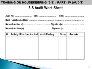 5-S Audit Work Sheet TRAINING ON HOUSEKEEPING (5-S) : PART - IV (AUDIT) Audit No:   ………………………  Date: ………………………  Time:  ………………………… Dept. / Location Audited:  …………………………………………………………………………… Name of Auditor (s): …………………………………… Signature (s): …………………………… Name of Audi tee (s): …………………………………… Signature (s): …………………………… No.  Activity / Practices Audited  Audit Finding  Score  Remarks 