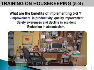 What are the benefits of implementing 5-S ? - Improvement  in productivity  quality improvement Safety awareness and decline in accident  Reduction in absenteeism.  TRAINING ON HOUSEKEEPING (5-S) 