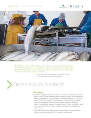 CASE STUDY // Ocean Beauty Seafoods




      “ ith SIMBA and Psion’s Workabout Pro 3, we’re able to ship directly to the customer out
       W
       of our Alaskan plants, giving us better transportation rates. Our employees appreciate the
       Workabout Pro 3s intuitive interface and durability. The support we’ve received from DSI
       and Psion has made the transition seamless.”
      					                            —  om Marshall, Superintendant for Ocean Beauty
                                         T





                                         Seafoods Excursion Inlet Alaska Plant




     Ocean Beauty Seafoods
                                   Background
                                   Established in 1910, Ocean Beauty Seafoods is a pioneer in the Northwest and Alaska
                                   seafood industry, ranking among the largest and most successful vertically integrated
                                   seafood companies in the Pacific Northwest. Its corporate headquarters is located in
                                   Seattle, while six of its seafood processing plants are located throughout Alaska.
                                   Every year, Ocean Beauty Seafoods distributes millions of pounds of canned,
                                   smoked, frozen and fresh seafood to customers across the globe. Its customers range
                                   from retailers, like Chicken of the Sea and Bumble Bee Foods, to restaurants and
                                   grocery stores.
                                   At the height of the fishing season in Alaska, approximately 2,000 Ocean Beauty
                                   Seafoods employees are working at the company’s Alaskan plants.
 