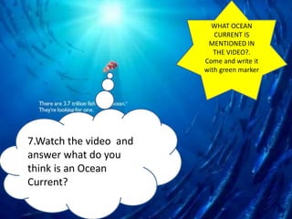 EAST AUSTRALIAN CURRENT
7.Watch the video and
answer what do you
think is an Ocean
Current?
WHAT OCEAN
CURRENT IS
MENTIONED IN
THE VIDEO?.
Come and write it
with green marker
 