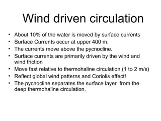 Wind driven circulation
• About 10% of the water is moved by surface currents
• Surface Currents occur at upper 400 m.
• The currents move above the pycnocline.
• Surface currents are primarily driven by the wind and
  wind friction
• Move fast relative to thermohaline circulation (1 to 2 m/s)
• Reflect global wind patterns and Coriolis effect!
• The pycnocline separates the surface layer from the
  deep thermohaline circulation.
 