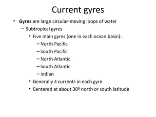 Current gyres
• Gyres are large circular-moving loops of water
   – Subtropical gyres
      • Five main gyres (one in each ocean basin):
          – North Pacific
          – South Pacific
          – North Atlantic
          – South Atlantic
          – Indian
      • Generally 4 currents in each gyre
      • Centered at about 30º north or south latitude
 