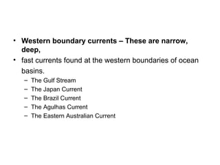 • Western boundary currents – These are narrow,
  deep,
• fast currents found at the western boundaries of ocean
  basins.
   –   The Gulf Stream
   –   The Japan Current
   –   The Brazil Current
   –   The Agulhas Current
   –   The Eastern Australian Current
 