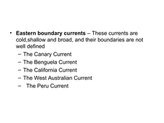• Eastern boundary currents – These currents are
  cold,shallow and broad, and their boundaries are not
  well defined
   – The Canary Current
   – The Benguela Current
   – The California Current
   – The West Australian Current
   – The Peru Current
 