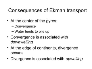 Consequences of Ekman transport
• At the center of the gyres:
  – Convergence
  – Water tends to pile up
• Convergence is associated with
  downwelling
• At the edge of continents, divergence
  occurs
• Divergence is associated with upwelling
 