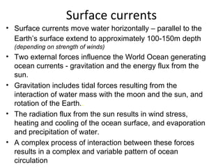 Surface currents
• Surface currents move water horizontally – parallel to the
  Earth’s surface extend to approximately 100-150m depth
  (depending on strength of winds)
• Two external forces influence the World Ocean generating
  ocean currents - gravitation and the energy flux from the
  sun.
• Gravitation includes tidal forces resulting from the
  interaction of water mass with the moon and the sun, and
  rotation of the Earth..
• The radiation flux from the sun results in wind stress,
  heating and cooling of the ocean surface, and evaporation
  and precipitation of water.
• A complex process of interaction between these forces
  results in a complex and variable pattern of ocean
  circulation
 