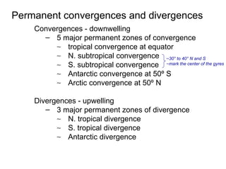 Permanent convergences and divergences
    Convergences - downwelling
      – 5 major permanent zones of convergence
         ∼ tropical convergence at equator
         ∼ N. subtropical convergence –30° to 40° N and S
         ∼ S. subtropical convergence –mark the center of the gyres
         ∼ Antarctic convergence at 50º S
         ∼ Arctic convergence at 50º N

    Divergences - upwelling
       – 3 major permanent zones of divergence
          ∼ N. tropical divergence
          ∼ S. tropical divergence
          ∼ Antarctic divergence
 