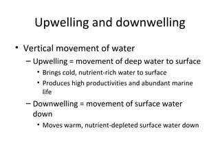Upwelling and downwelling
• Vertical movement of water
  – Upwelling = movement of deep water to surface
     • Brings cold, nutrient-rich water to surface
     • Produces high productivities and abundant marine
       life
  – Downwelling = movement of surface water
    down
     • Moves warm, nutrient-depleted surface water down
 
