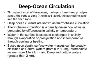 Deep-Ocean Circulation
• Throughout most of the oceans, the layers form three principle
  zones: the surface zone ( the mixed layer), the pycnocline zone,
  and the deep zone.
• Deep ocean currents are known as thermohaline circulation
• Thermohaline circulation is a density driven flow of water
  generated by differences in salinity or temperature.
• Water at the surface is exposed to changes in salinity
  through evaporation or precipitation and in temperature
  through cooling or heating.
• Based upon depth, surface water masses can be broadly
  classified as Central waters (from 0 to 1 km), Intermediate
  waters (from 1 to 2 km), and Deep and bottom waters
  (greater than 2 km).
 
