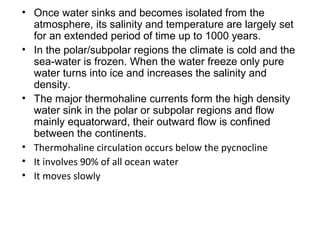 • Once water sinks and becomes isolated from the
  atmosphere, its salinity and temperature are largely set
  for an extended period of time up to 1000 years.
• In the polar/subpolar regions the climate is cold and the
  sea-water is frozen. When the water freeze only pure
  water turns into ice and increases the salinity and
  density.
• The major thermohaline currents form the high density
  water sink in the polar or subpolar regions and flow
  mainly equatorward, their outward flow is confined
  between the continents.
• Thermohaline circulation occurs below the pycnocline
• It involves 90% of all ocean water
• It moves slowly
 